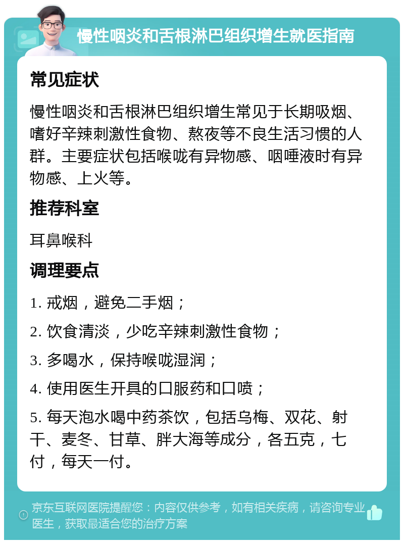 慢性咽炎和舌根淋巴组织增生就医指南 常见症状 慢性咽炎和舌根淋巴组织增生常见于长期吸烟、嗜好辛辣刺激性食物、熬夜等不良生活习惯的人群。主要症状包括喉咙有异物感、咽唾液时有异物感、上火等。 推荐科室 耳鼻喉科 调理要点 1. 戒烟，避免二手烟； 2. 饮食清淡，少吃辛辣刺激性食物； 3. 多喝水，保持喉咙湿润； 4. 使用医生开具的口服药和口喷； 5. 每天泡水喝中药茶饮，包括乌梅、双花、射干、麦冬、甘草、胖大海等成分，各五克，七付，每天一付。