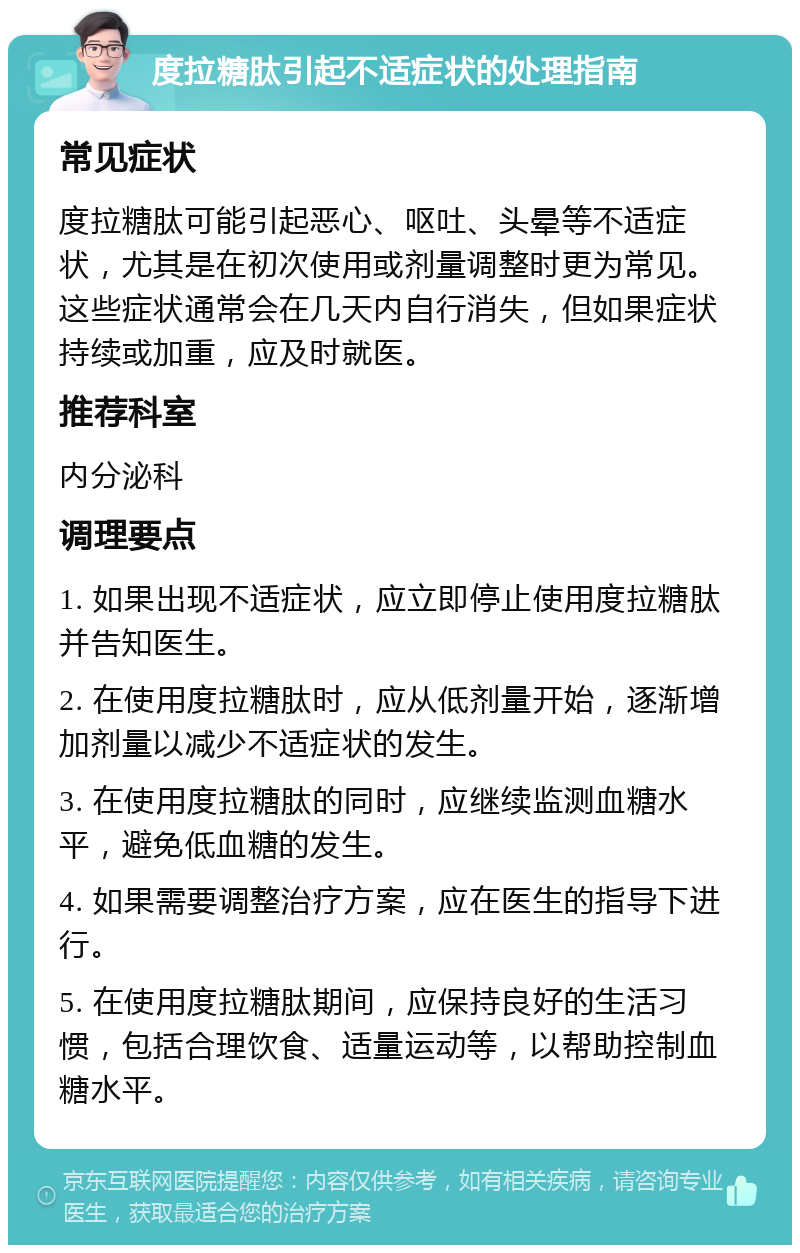 度拉糖肽引起不适症状的处理指南 常见症状 度拉糖肽可能引起恶心、呕吐、头晕等不适症状，尤其是在初次使用或剂量调整时更为常见。这些症状通常会在几天内自行消失，但如果症状持续或加重，应及时就医。 推荐科室 内分泌科 调理要点 1. 如果出现不适症状，应立即停止使用度拉糖肽并告知医生。 2. 在使用度拉糖肽时，应从低剂量开始，逐渐增加剂量以减少不适症状的发生。 3. 在使用度拉糖肽的同时，应继续监测血糖水平，避免低血糖的发生。 4. 如果需要调整治疗方案，应在医生的指导下进行。 5. 在使用度拉糖肽期间，应保持良好的生活习惯，包括合理饮食、适量运动等，以帮助控制血糖水平。