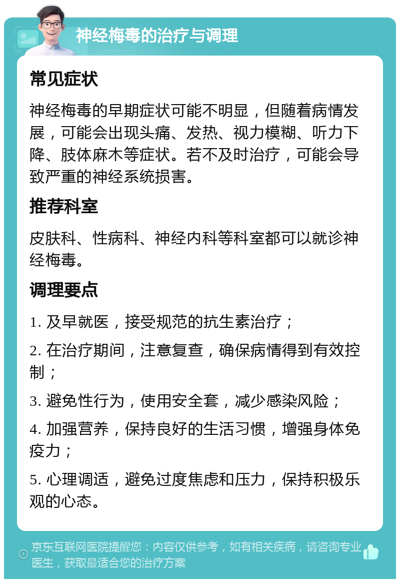 神经梅毒的治疗与调理 常见症状 神经梅毒的早期症状可能不明显，但随着病情发展，可能会出现头痛、发热、视力模糊、听力下降、肢体麻木等症状。若不及时治疗，可能会导致严重的神经系统损害。 推荐科室 皮肤科、性病科、神经内科等科室都可以就诊神经梅毒。 调理要点 1. 及早就医，接受规范的抗生素治疗； 2. 在治疗期间，注意复查，确保病情得到有效控制； 3. 避免性行为，使用安全套，减少感染风险； 4. 加强营养，保持良好的生活习惯，增强身体免疫力； 5. 心理调适，避免过度焦虑和压力，保持积极乐观的心态。