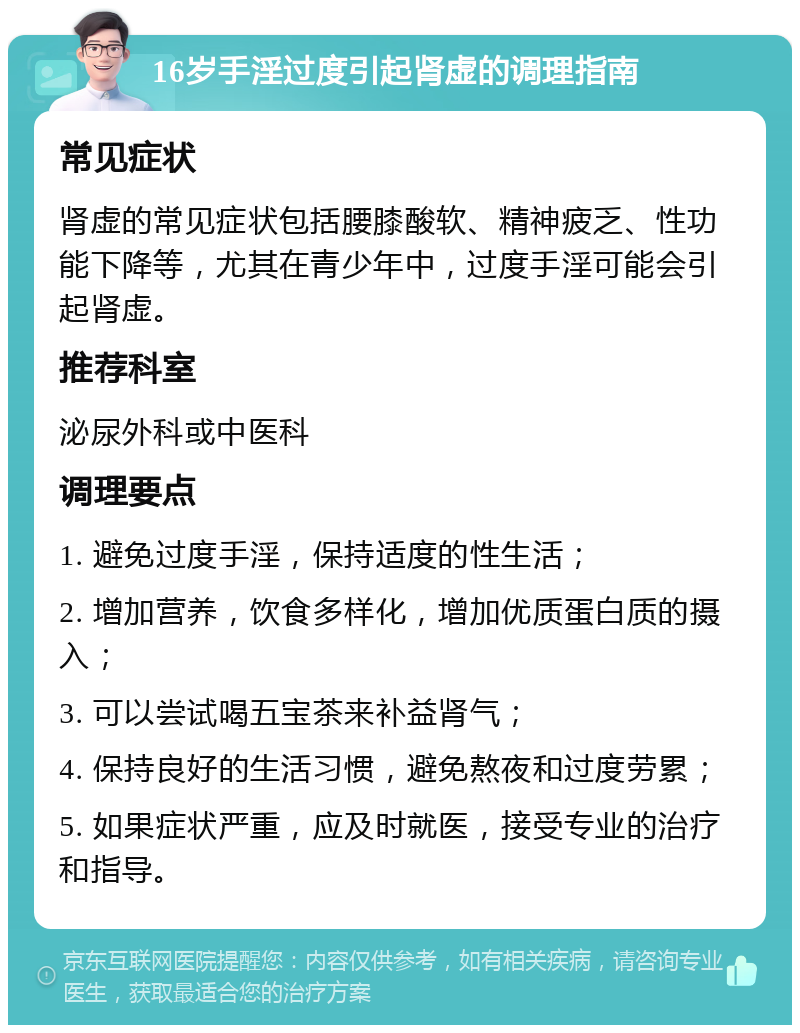 16岁手淫过度引起肾虚的调理指南 常见症状 肾虚的常见症状包括腰膝酸软、精神疲乏、性功能下降等，尤其在青少年中，过度手淫可能会引起肾虚。 推荐科室 泌尿外科或中医科 调理要点 1. 避免过度手淫，保持适度的性生活； 2. 增加营养，饮食多样化，增加优质蛋白质的摄入； 3. 可以尝试喝五宝茶来补益肾气； 4. 保持良好的生活习惯，避免熬夜和过度劳累； 5. 如果症状严重，应及时就医，接受专业的治疗和指导。