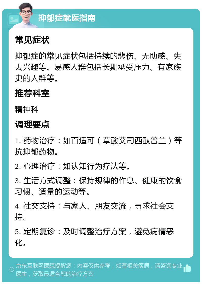 抑郁症就医指南 常见症状 抑郁症的常见症状包括持续的悲伤、无助感、失去兴趣等。易感人群包括长期承受压力、有家族史的人群等。 推荐科室 精神科 调理要点 1. 药物治疗：如百适可（草酸艾司西酞普兰）等抗抑郁药物。 2. 心理治疗：如认知行为疗法等。 3. 生活方式调整：保持规律的作息、健康的饮食习惯、适量的运动等。 4. 社交支持：与家人、朋友交流，寻求社会支持。 5. 定期复诊：及时调整治疗方案，避免病情恶化。