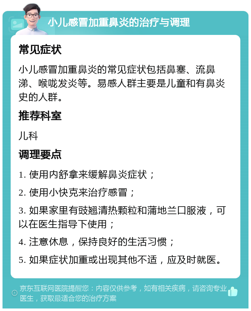 小儿感冒加重鼻炎的治疗与调理 常见症状 小儿感冒加重鼻炎的常见症状包括鼻塞、流鼻涕、喉咙发炎等。易感人群主要是儿童和有鼻炎史的人群。 推荐科室 儿科 调理要点 1. 使用内舒拿来缓解鼻炎症状； 2. 使用小快克来治疗感冒； 3. 如果家里有豉翘清热颗粒和蒲地兰口服液，可以在医生指导下使用； 4. 注意休息，保持良好的生活习惯； 5. 如果症状加重或出现其他不适，应及时就医。