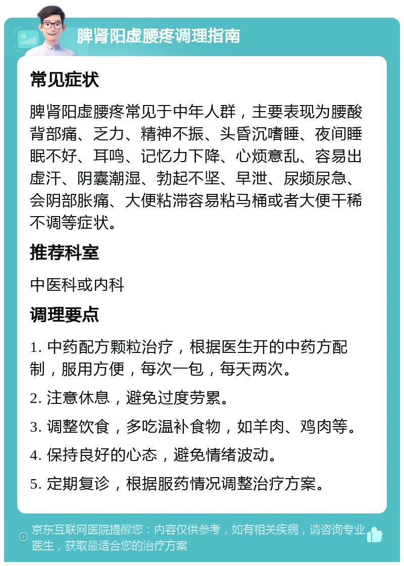 脾肾阳虚腰疼调理指南 常见症状 脾肾阳虚腰疼常见于中年人群，主要表现为腰酸背部痛、乏力、精神不振、头昏沉嗜睡、夜间睡眠不好、耳鸣、记忆力下降、心烦意乱、容易出虚汗、阴囊潮湿、勃起不坚、早泄、尿频尿急、会阴部胀痛、大便粘滞容易粘马桶或者大便干稀不调等症状。 推荐科室 中医科或内科 调理要点 1. 中药配方颗粒治疗，根据医生开的中药方配制，服用方便，每次一包，每天两次。 2. 注意休息，避免过度劳累。 3. 调整饮食，多吃温补食物，如羊肉、鸡肉等。 4. 保持良好的心态，避免情绪波动。 5. 定期复诊，根据服药情况调整治疗方案。