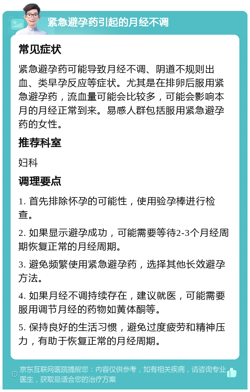 紧急避孕药引起的月经不调 常见症状 紧急避孕药可能导致月经不调、阴道不规则出血、类早孕反应等症状。尤其是在排卵后服用紧急避孕药，流血量可能会比较多，可能会影响本月的月经正常到来。易感人群包括服用紧急避孕药的女性。 推荐科室 妇科 调理要点 1. 首先排除怀孕的可能性，使用验孕棒进行检查。 2. 如果显示避孕成功，可能需要等待2-3个月经周期恢复正常的月经周期。 3. 避免频繁使用紧急避孕药，选择其他长效避孕方法。 4. 如果月经不调持续存在，建议就医，可能需要服用调节月经的药物如黄体酮等。 5. 保持良好的生活习惯，避免过度疲劳和精神压力，有助于恢复正常的月经周期。