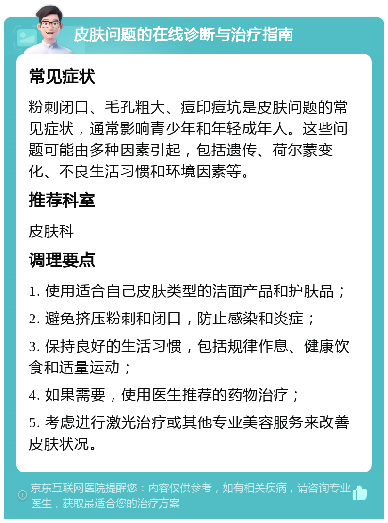 皮肤问题的在线诊断与治疗指南 常见症状 粉刺闭口、毛孔粗大、痘印痘坑是皮肤问题的常见症状，通常影响青少年和年轻成年人。这些问题可能由多种因素引起，包括遗传、荷尔蒙变化、不良生活习惯和环境因素等。 推荐科室 皮肤科 调理要点 1. 使用适合自己皮肤类型的洁面产品和护肤品； 2. 避免挤压粉刺和闭口，防止感染和炎症； 3. 保持良好的生活习惯，包括规律作息、健康饮食和适量运动； 4. 如果需要，使用医生推荐的药物治疗； 5. 考虑进行激光治疗或其他专业美容服务来改善皮肤状况。