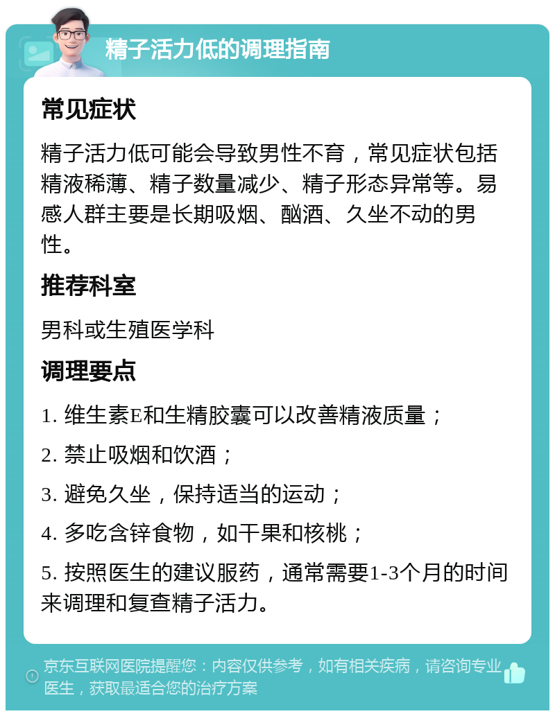 精子活力低的调理指南 常见症状 精子活力低可能会导致男性不育，常见症状包括精液稀薄、精子数量减少、精子形态异常等。易感人群主要是长期吸烟、酗酒、久坐不动的男性。 推荐科室 男科或生殖医学科 调理要点 1. 维生素E和生精胶囊可以改善精液质量； 2. 禁止吸烟和饮酒； 3. 避免久坐，保持适当的运动； 4. 多吃含锌食物，如干果和核桃； 5. 按照医生的建议服药，通常需要1-3个月的时间来调理和复查精子活力。