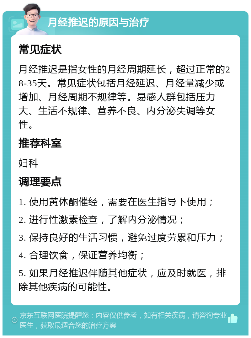 月经推迟的原因与治疗 常见症状 月经推迟是指女性的月经周期延长，超过正常的28-35天。常见症状包括月经延迟、月经量减少或增加、月经周期不规律等。易感人群包括压力大、生活不规律、营养不良、内分泌失调等女性。 推荐科室 妇科 调理要点 1. 使用黄体酮催经，需要在医生指导下使用； 2. 进行性激素检查，了解内分泌情况； 3. 保持良好的生活习惯，避免过度劳累和压力； 4. 合理饮食，保证营养均衡； 5. 如果月经推迟伴随其他症状，应及时就医，排除其他疾病的可能性。