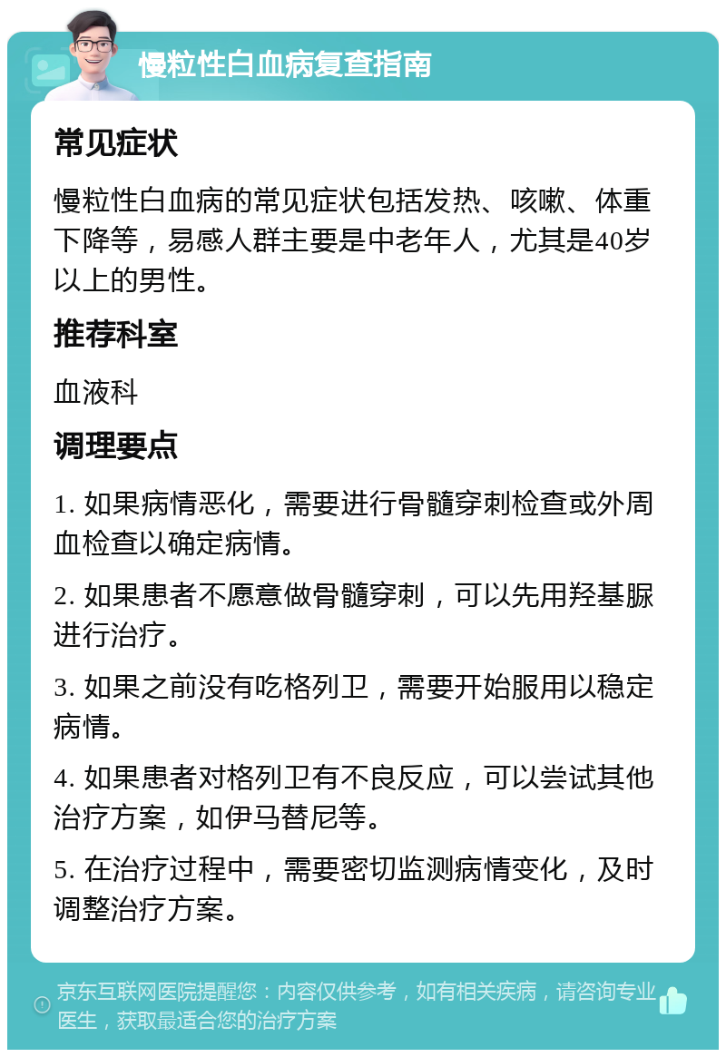 慢粒性白血病复查指南 常见症状 慢粒性白血病的常见症状包括发热、咳嗽、体重下降等，易感人群主要是中老年人，尤其是40岁以上的男性。 推荐科室 血液科 调理要点 1. 如果病情恶化，需要进行骨髓穿刺检查或外周血检查以确定病情。 2. 如果患者不愿意做骨髓穿刺，可以先用羟基脲进行治疗。 3. 如果之前没有吃格列卫，需要开始服用以稳定病情。 4. 如果患者对格列卫有不良反应，可以尝试其他治疗方案，如伊马替尼等。 5. 在治疗过程中，需要密切监测病情变化，及时调整治疗方案。