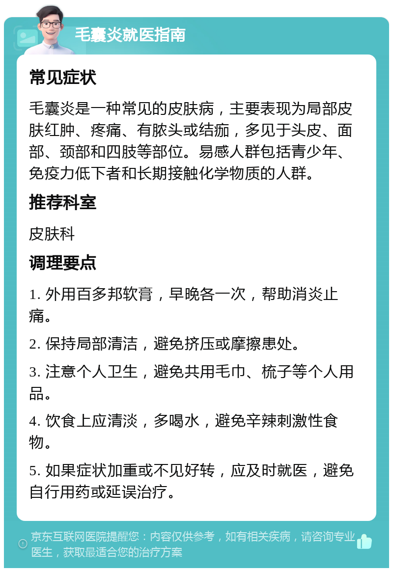 毛囊炎就医指南 常见症状 毛囊炎是一种常见的皮肤病，主要表现为局部皮肤红肿、疼痛、有脓头或结痂，多见于头皮、面部、颈部和四肢等部位。易感人群包括青少年、免疫力低下者和长期接触化学物质的人群。 推荐科室 皮肤科 调理要点 1. 外用百多邦软膏，早晚各一次，帮助消炎止痛。 2. 保持局部清洁，避免挤压或摩擦患处。 3. 注意个人卫生，避免共用毛巾、梳子等个人用品。 4. 饮食上应清淡，多喝水，避免辛辣刺激性食物。 5. 如果症状加重或不见好转，应及时就医，避免自行用药或延误治疗。