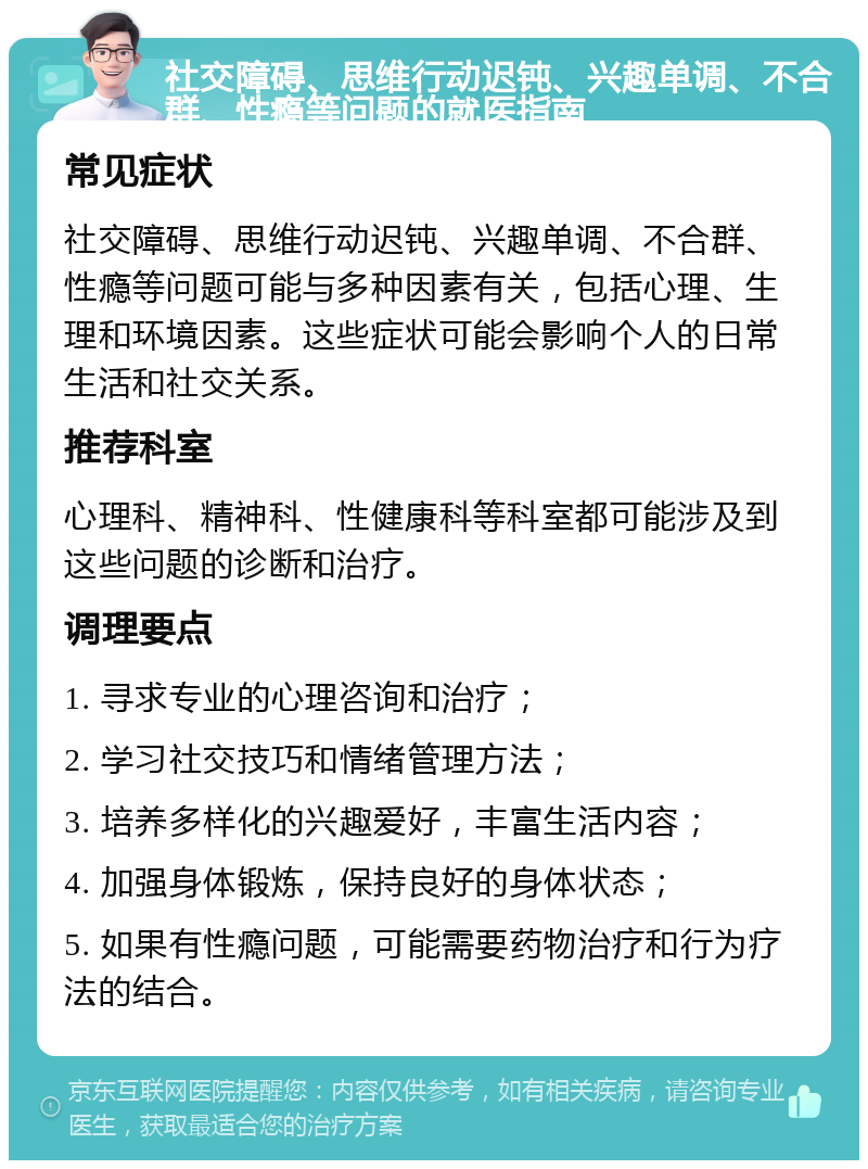 社交障碍、思维行动迟钝、兴趣单调、不合群、性瘾等问题的就医指南 常见症状 社交障碍、思维行动迟钝、兴趣单调、不合群、性瘾等问题可能与多种因素有关，包括心理、生理和环境因素。这些症状可能会影响个人的日常生活和社交关系。 推荐科室 心理科、精神科、性健康科等科室都可能涉及到这些问题的诊断和治疗。 调理要点 1. 寻求专业的心理咨询和治疗； 2. 学习社交技巧和情绪管理方法； 3. 培养多样化的兴趣爱好，丰富生活内容； 4. 加强身体锻炼，保持良好的身体状态； 5. 如果有性瘾问题，可能需要药物治疗和行为疗法的结合。