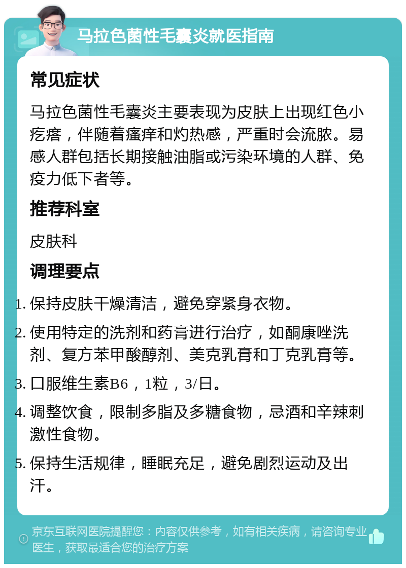 马拉色菌性毛囊炎就医指南 常见症状 马拉色菌性毛囊炎主要表现为皮肤上出现红色小疙瘩，伴随着瘙痒和灼热感，严重时会流脓。易感人群包括长期接触油脂或污染环境的人群、免疫力低下者等。 推荐科室 皮肤科 调理要点 保持皮肤干燥清洁，避免穿紧身衣物。 使用特定的洗剂和药膏进行治疗，如酮康唑洗剂、复方苯甲酸醇剂、美克乳膏和丁克乳膏等。 口服维生素B6，1粒，3/日。 调整饮食，限制多脂及多糖食物，忌酒和辛辣刺激性食物。 保持生活规律，睡眠充足，避免剧烈运动及出汗。