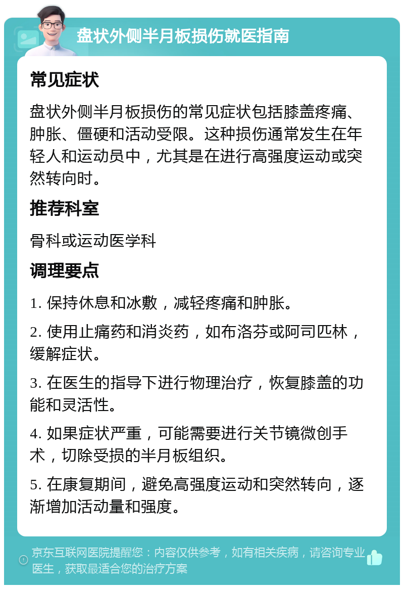 盘状外侧半月板损伤就医指南 常见症状 盘状外侧半月板损伤的常见症状包括膝盖疼痛、肿胀、僵硬和活动受限。这种损伤通常发生在年轻人和运动员中，尤其是在进行高强度运动或突然转向时。 推荐科室 骨科或运动医学科 调理要点 1. 保持休息和冰敷，减轻疼痛和肿胀。 2. 使用止痛药和消炎药，如布洛芬或阿司匹林，缓解症状。 3. 在医生的指导下进行物理治疗，恢复膝盖的功能和灵活性。 4. 如果症状严重，可能需要进行关节镜微创手术，切除受损的半月板组织。 5. 在康复期间，避免高强度运动和突然转向，逐渐增加活动量和强度。