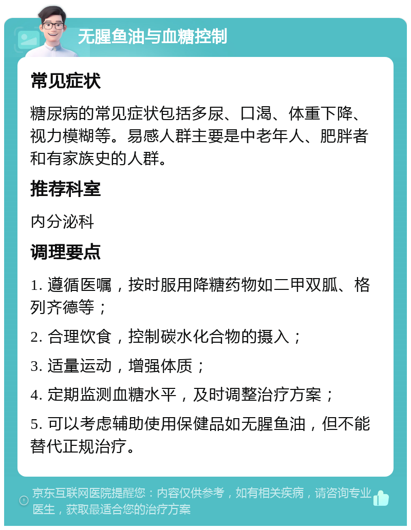 无腥鱼油与血糖控制 常见症状 糖尿病的常见症状包括多尿、口渴、体重下降、视力模糊等。易感人群主要是中老年人、肥胖者和有家族史的人群。 推荐科室 内分泌科 调理要点 1. 遵循医嘱，按时服用降糖药物如二甲双胍、格列齐德等； 2. 合理饮食，控制碳水化合物的摄入； 3. 适量运动，增强体质； 4. 定期监测血糖水平，及时调整治疗方案； 5. 可以考虑辅助使用保健品如无腥鱼油，但不能替代正规治疗。