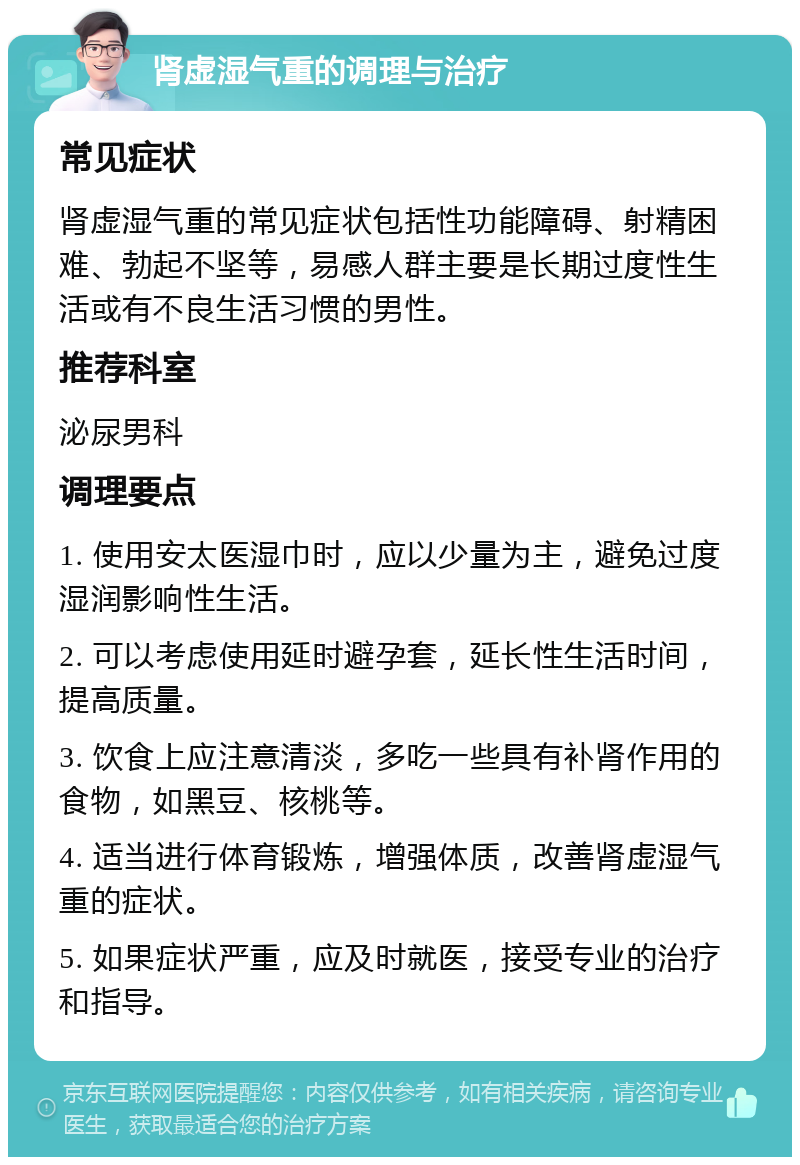 肾虚湿气重的调理与治疗 常见症状 肾虚湿气重的常见症状包括性功能障碍、射精困难、勃起不坚等，易感人群主要是长期过度性生活或有不良生活习惯的男性。 推荐科室 泌尿男科 调理要点 1. 使用安太医湿巾时，应以少量为主，避免过度湿润影响性生活。 2. 可以考虑使用延时避孕套，延长性生活时间，提高质量。 3. 饮食上应注意清淡，多吃一些具有补肾作用的食物，如黑豆、核桃等。 4. 适当进行体育锻炼，增强体质，改善肾虚湿气重的症状。 5. 如果症状严重，应及时就医，接受专业的治疗和指导。