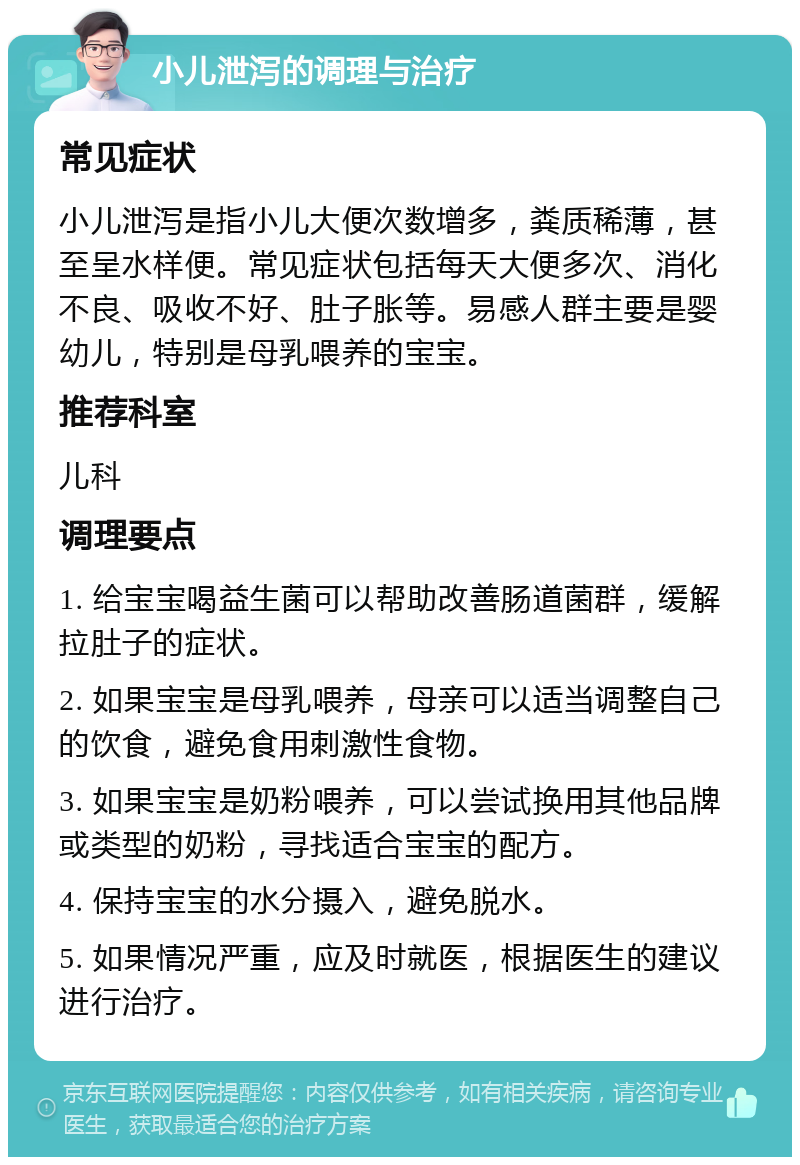 小儿泄泻的调理与治疗 常见症状 小儿泄泻是指小儿大便次数增多，粪质稀薄，甚至呈水样便。常见症状包括每天大便多次、消化不良、吸收不好、肚子胀等。易感人群主要是婴幼儿，特别是母乳喂养的宝宝。 推荐科室 儿科 调理要点 1. 给宝宝喝益生菌可以帮助改善肠道菌群，缓解拉肚子的症状。 2. 如果宝宝是母乳喂养，母亲可以适当调整自己的饮食，避免食用刺激性食物。 3. 如果宝宝是奶粉喂养，可以尝试换用其他品牌或类型的奶粉，寻找适合宝宝的配方。 4. 保持宝宝的水分摄入，避免脱水。 5. 如果情况严重，应及时就医，根据医生的建议进行治疗。