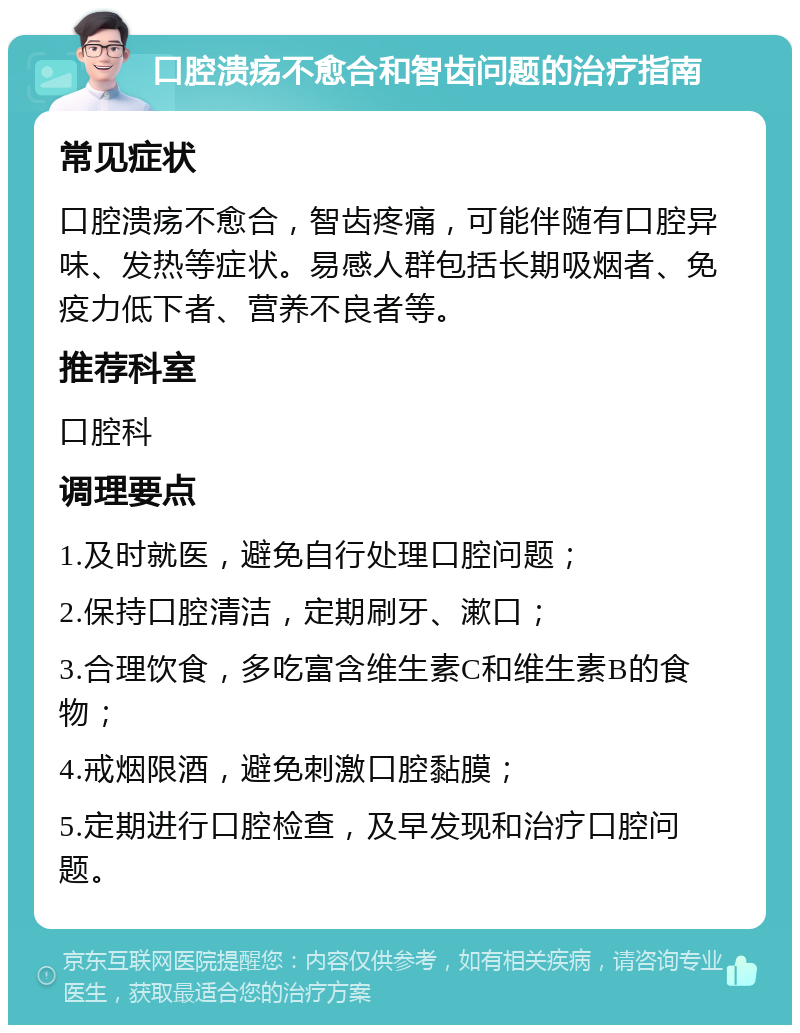 口腔溃疡不愈合和智齿问题的治疗指南 常见症状 口腔溃疡不愈合，智齿疼痛，可能伴随有口腔异味、发热等症状。易感人群包括长期吸烟者、免疫力低下者、营养不良者等。 推荐科室 口腔科 调理要点 1.及时就医，避免自行处理口腔问题； 2.保持口腔清洁，定期刷牙、漱口； 3.合理饮食，多吃富含维生素C和维生素B的食物； 4.戒烟限酒，避免刺激口腔黏膜； 5.定期进行口腔检查，及早发现和治疗口腔问题。