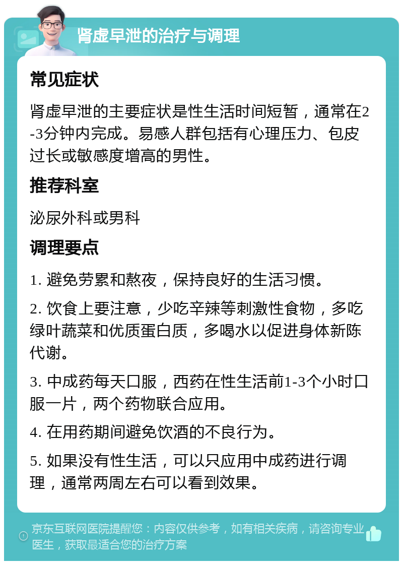 肾虚早泄的治疗与调理 常见症状 肾虚早泄的主要症状是性生活时间短暂，通常在2-3分钟内完成。易感人群包括有心理压力、包皮过长或敏感度增高的男性。 推荐科室 泌尿外科或男科 调理要点 1. 避免劳累和熬夜，保持良好的生活习惯。 2. 饮食上要注意，少吃辛辣等刺激性食物，多吃绿叶蔬菜和优质蛋白质，多喝水以促进身体新陈代谢。 3. 中成药每天口服，西药在性生活前1-3个小时口服一片，两个药物联合应用。 4. 在用药期间避免饮酒的不良行为。 5. 如果没有性生活，可以只应用中成药进行调理，通常两周左右可以看到效果。