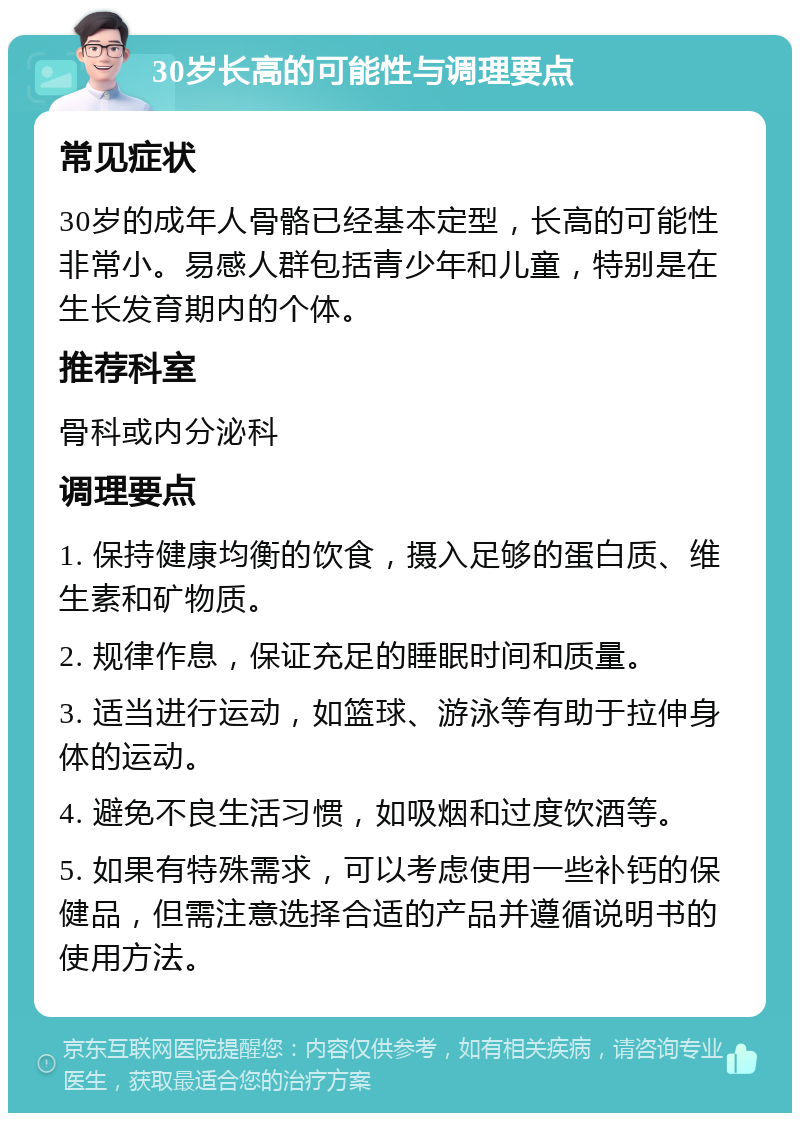 30岁长高的可能性与调理要点 常见症状 30岁的成年人骨骼已经基本定型，长高的可能性非常小。易感人群包括青少年和儿童，特别是在生长发育期内的个体。 推荐科室 骨科或内分泌科 调理要点 1. 保持健康均衡的饮食，摄入足够的蛋白质、维生素和矿物质。 2. 规律作息，保证充足的睡眠时间和质量。 3. 适当进行运动，如篮球、游泳等有助于拉伸身体的运动。 4. 避免不良生活习惯，如吸烟和过度饮酒等。 5. 如果有特殊需求，可以考虑使用一些补钙的保健品，但需注意选择合适的产品并遵循说明书的使用方法。