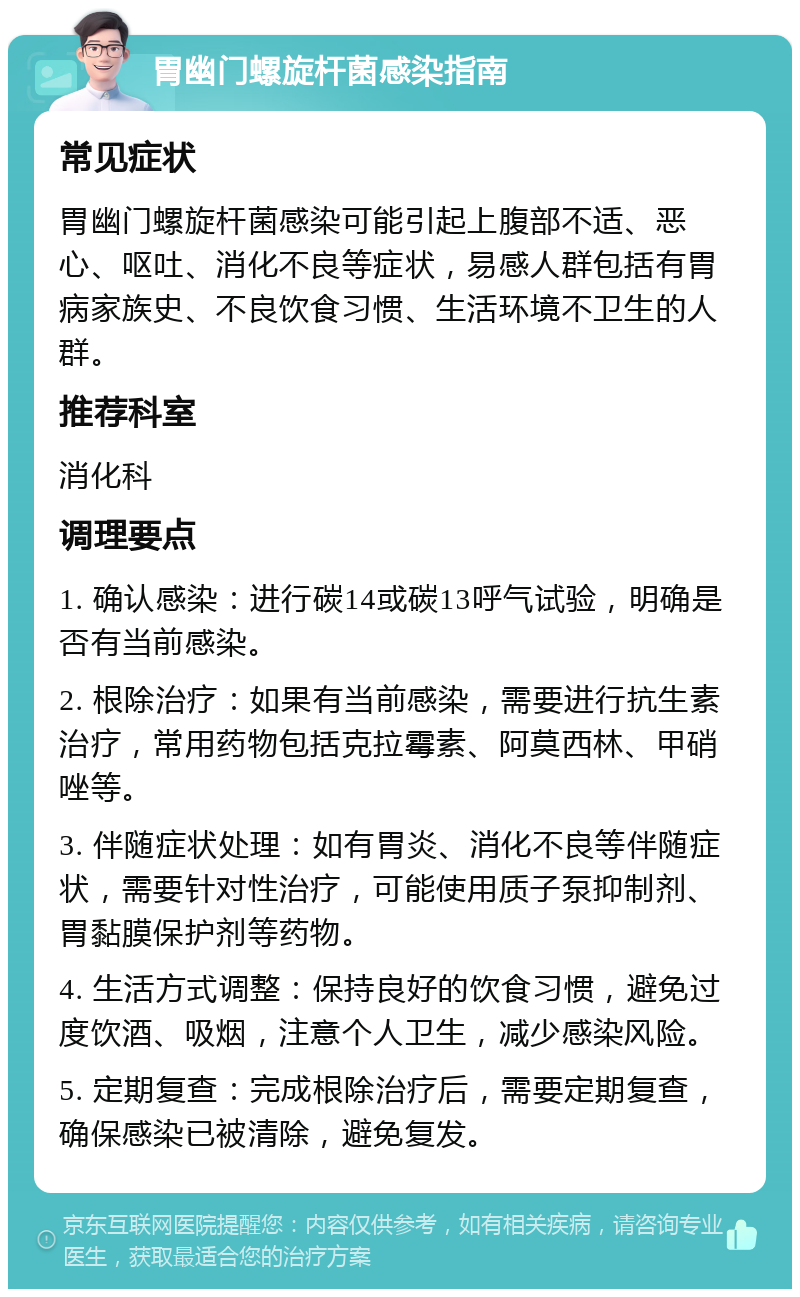 胃幽门螺旋杆菌感染指南 常见症状 胃幽门螺旋杆菌感染可能引起上腹部不适、恶心、呕吐、消化不良等症状，易感人群包括有胃病家族史、不良饮食习惯、生活环境不卫生的人群。 推荐科室 消化科 调理要点 1. 确认感染：进行碳14或碳13呼气试验，明确是否有当前感染。 2. 根除治疗：如果有当前感染，需要进行抗生素治疗，常用药物包括克拉霉素、阿莫西林、甲硝唑等。 3. 伴随症状处理：如有胃炎、消化不良等伴随症状，需要针对性治疗，可能使用质子泵抑制剂、胃黏膜保护剂等药物。 4. 生活方式调整：保持良好的饮食习惯，避免过度饮酒、吸烟，注意个人卫生，减少感染风险。 5. 定期复查：完成根除治疗后，需要定期复查，确保感染已被清除，避免复发。