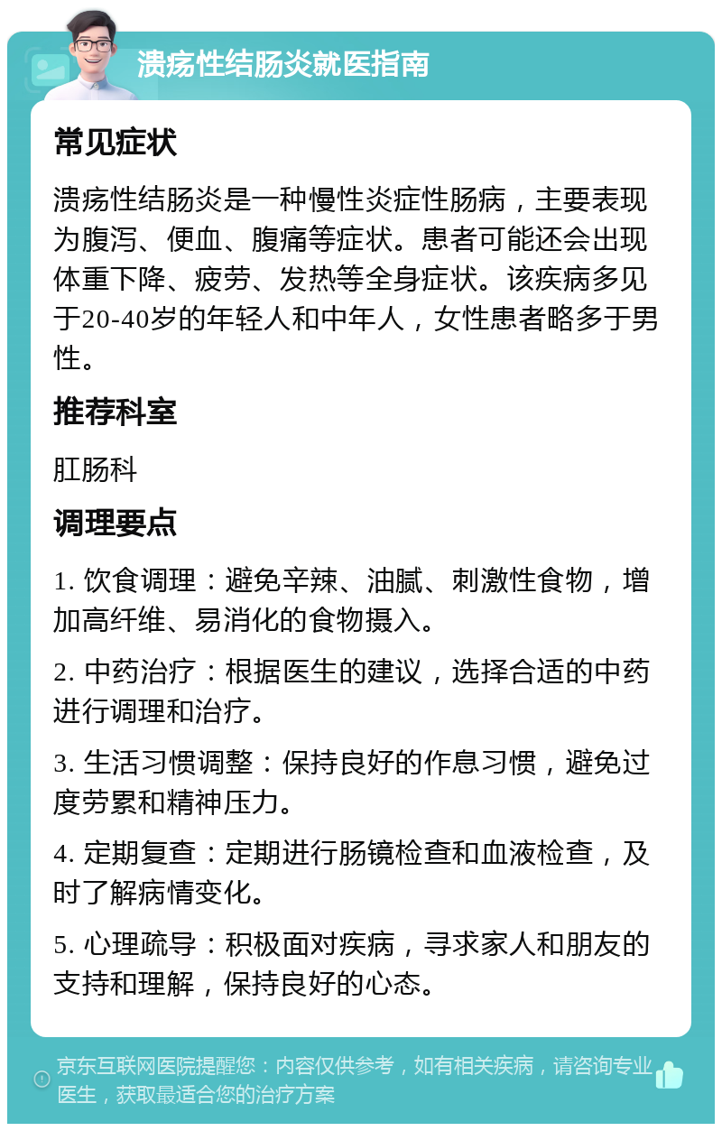 溃疡性结肠炎就医指南 常见症状 溃疡性结肠炎是一种慢性炎症性肠病，主要表现为腹泻、便血、腹痛等症状。患者可能还会出现体重下降、疲劳、发热等全身症状。该疾病多见于20-40岁的年轻人和中年人，女性患者略多于男性。 推荐科室 肛肠科 调理要点 1. 饮食调理：避免辛辣、油腻、刺激性食物，增加高纤维、易消化的食物摄入。 2. 中药治疗：根据医生的建议，选择合适的中药进行调理和治疗。 3. 生活习惯调整：保持良好的作息习惯，避免过度劳累和精神压力。 4. 定期复查：定期进行肠镜检查和血液检查，及时了解病情变化。 5. 心理疏导：积极面对疾病，寻求家人和朋友的支持和理解，保持良好的心态。