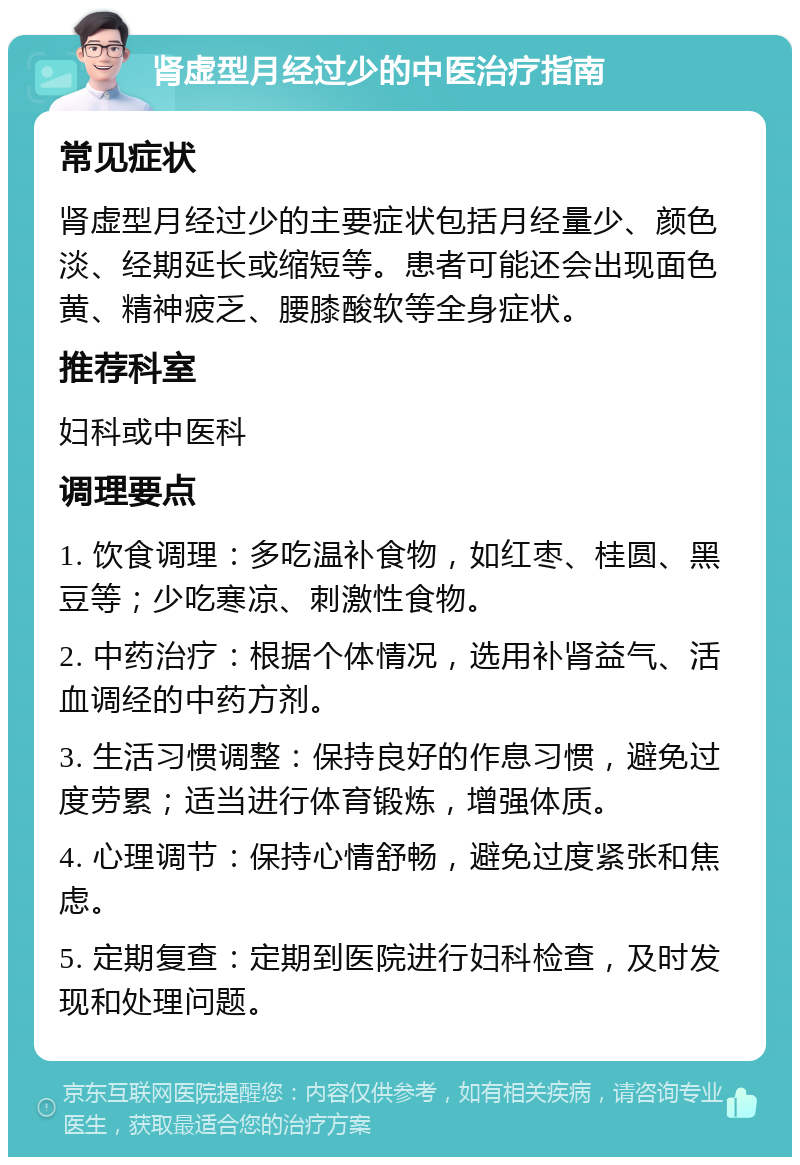 肾虚型月经过少的中医治疗指南 常见症状 肾虚型月经过少的主要症状包括月经量少、颜色淡、经期延长或缩短等。患者可能还会出现面色黄、精神疲乏、腰膝酸软等全身症状。 推荐科室 妇科或中医科 调理要点 1. 饮食调理：多吃温补食物，如红枣、桂圆、黑豆等；少吃寒凉、刺激性食物。 2. 中药治疗：根据个体情况，选用补肾益气、活血调经的中药方剂。 3. 生活习惯调整：保持良好的作息习惯，避免过度劳累；适当进行体育锻炼，增强体质。 4. 心理调节：保持心情舒畅，避免过度紧张和焦虑。 5. 定期复查：定期到医院进行妇科检查，及时发现和处理问题。