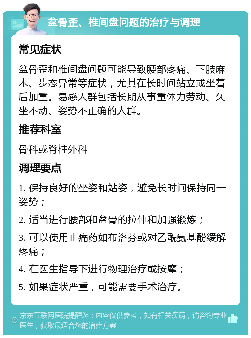 盆骨歪、椎间盘问题的治疗与调理 常见症状 盆骨歪和椎间盘问题可能导致腰部疼痛、下肢麻木、步态异常等症状，尤其在长时间站立或坐着后加重。易感人群包括长期从事重体力劳动、久坐不动、姿势不正确的人群。 推荐科室 骨科或脊柱外科 调理要点 1. 保持良好的坐姿和站姿，避免长时间保持同一姿势； 2. 适当进行腰部和盆骨的拉伸和加强锻炼； 3. 可以使用止痛药如布洛芬或对乙酰氨基酚缓解疼痛； 4. 在医生指导下进行物理治疗或按摩； 5. 如果症状严重，可能需要手术治疗。