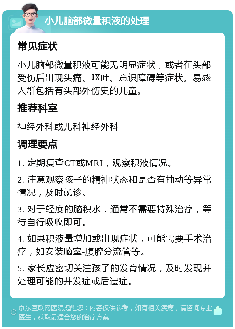 小儿脑部微量积液的处理 常见症状 小儿脑部微量积液可能无明显症状，或者在头部受伤后出现头痛、呕吐、意识障碍等症状。易感人群包括有头部外伤史的儿童。 推荐科室 神经外科或儿科神经外科 调理要点 1. 定期复查CT或MRI，观察积液情况。 2. 注意观察孩子的精神状态和是否有抽动等异常情况，及时就诊。 3. 对于轻度的脑积水，通常不需要特殊治疗，等待自行吸收即可。 4. 如果积液量增加或出现症状，可能需要手术治疗，如安装脑室-腹腔分流管等。 5. 家长应密切关注孩子的发育情况，及时发现并处理可能的并发症或后遗症。