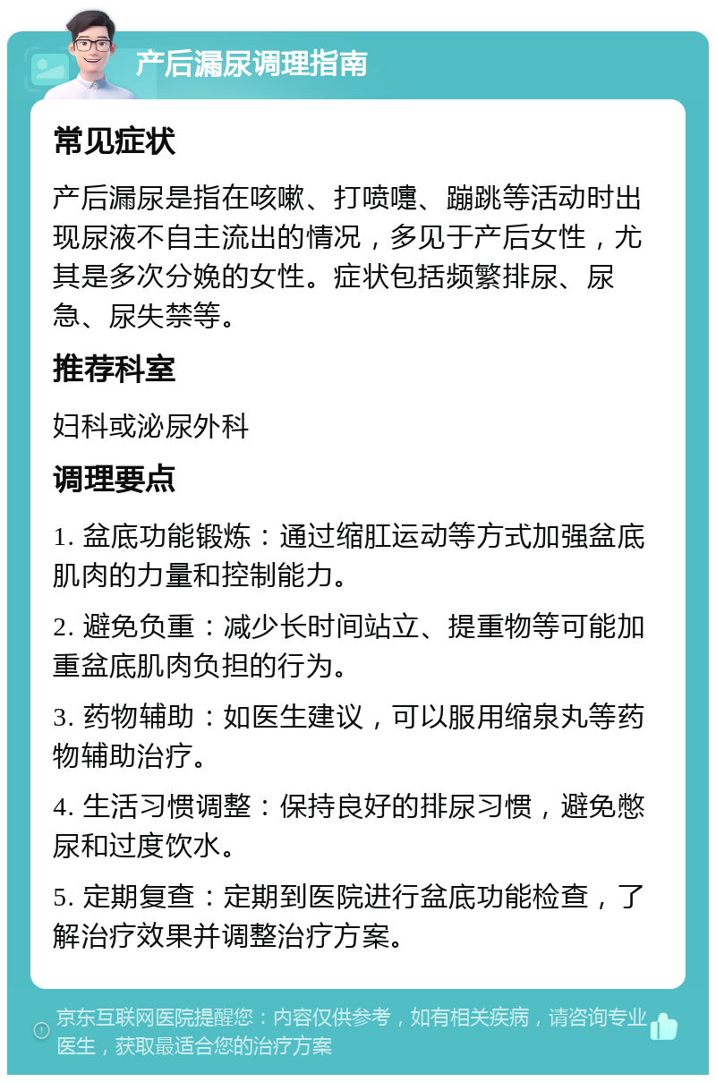 产后漏尿调理指南 常见症状 产后漏尿是指在咳嗽、打喷嚏、蹦跳等活动时出现尿液不自主流出的情况，多见于产后女性，尤其是多次分娩的女性。症状包括频繁排尿、尿急、尿失禁等。 推荐科室 妇科或泌尿外科 调理要点 1. 盆底功能锻炼：通过缩肛运动等方式加强盆底肌肉的力量和控制能力。 2. 避免负重：减少长时间站立、提重物等可能加重盆底肌肉负担的行为。 3. 药物辅助：如医生建议，可以服用缩泉丸等药物辅助治疗。 4. 生活习惯调整：保持良好的排尿习惯，避免憋尿和过度饮水。 5. 定期复查：定期到医院进行盆底功能检查，了解治疗效果并调整治疗方案。