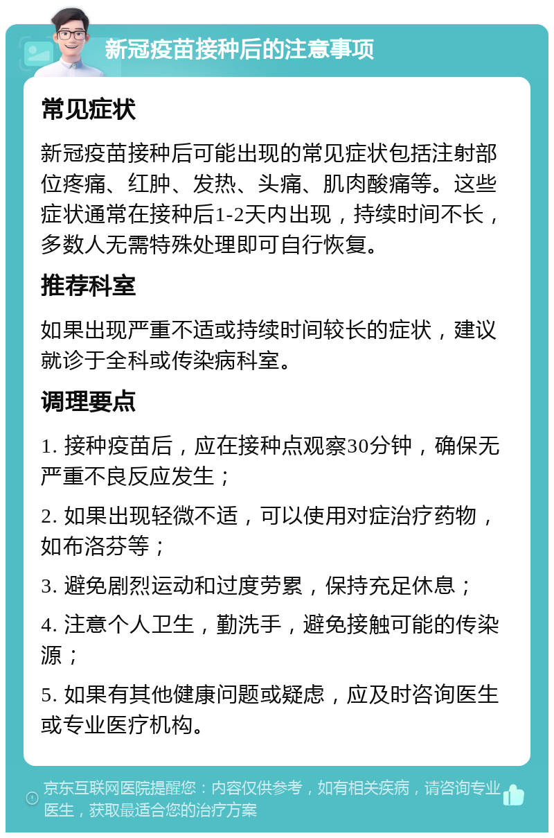 新冠疫苗接种后的注意事项 常见症状 新冠疫苗接种后可能出现的常见症状包括注射部位疼痛、红肿、发热、头痛、肌肉酸痛等。这些症状通常在接种后1-2天内出现，持续时间不长，多数人无需特殊处理即可自行恢复。 推荐科室 如果出现严重不适或持续时间较长的症状，建议就诊于全科或传染病科室。 调理要点 1. 接种疫苗后，应在接种点观察30分钟，确保无严重不良反应发生； 2. 如果出现轻微不适，可以使用对症治疗药物，如布洛芬等； 3. 避免剧烈运动和过度劳累，保持充足休息； 4. 注意个人卫生，勤洗手，避免接触可能的传染源； 5. 如果有其他健康问题或疑虑，应及时咨询医生或专业医疗机构。