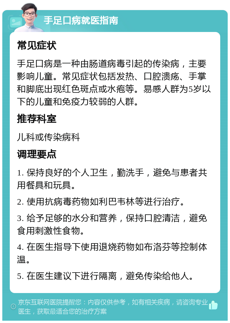 手足口病就医指南 常见症状 手足口病是一种由肠道病毒引起的传染病，主要影响儿童。常见症状包括发热、口腔溃疡、手掌和脚底出现红色斑点或水疱等。易感人群为5岁以下的儿童和免疫力较弱的人群。 推荐科室 儿科或传染病科 调理要点 1. 保持良好的个人卫生，勤洗手，避免与患者共用餐具和玩具。 2. 使用抗病毒药物如利巴韦林等进行治疗。 3. 给予足够的水分和营养，保持口腔清洁，避免食用刺激性食物。 4. 在医生指导下使用退烧药物如布洛芬等控制体温。 5. 在医生建议下进行隔离，避免传染给他人。