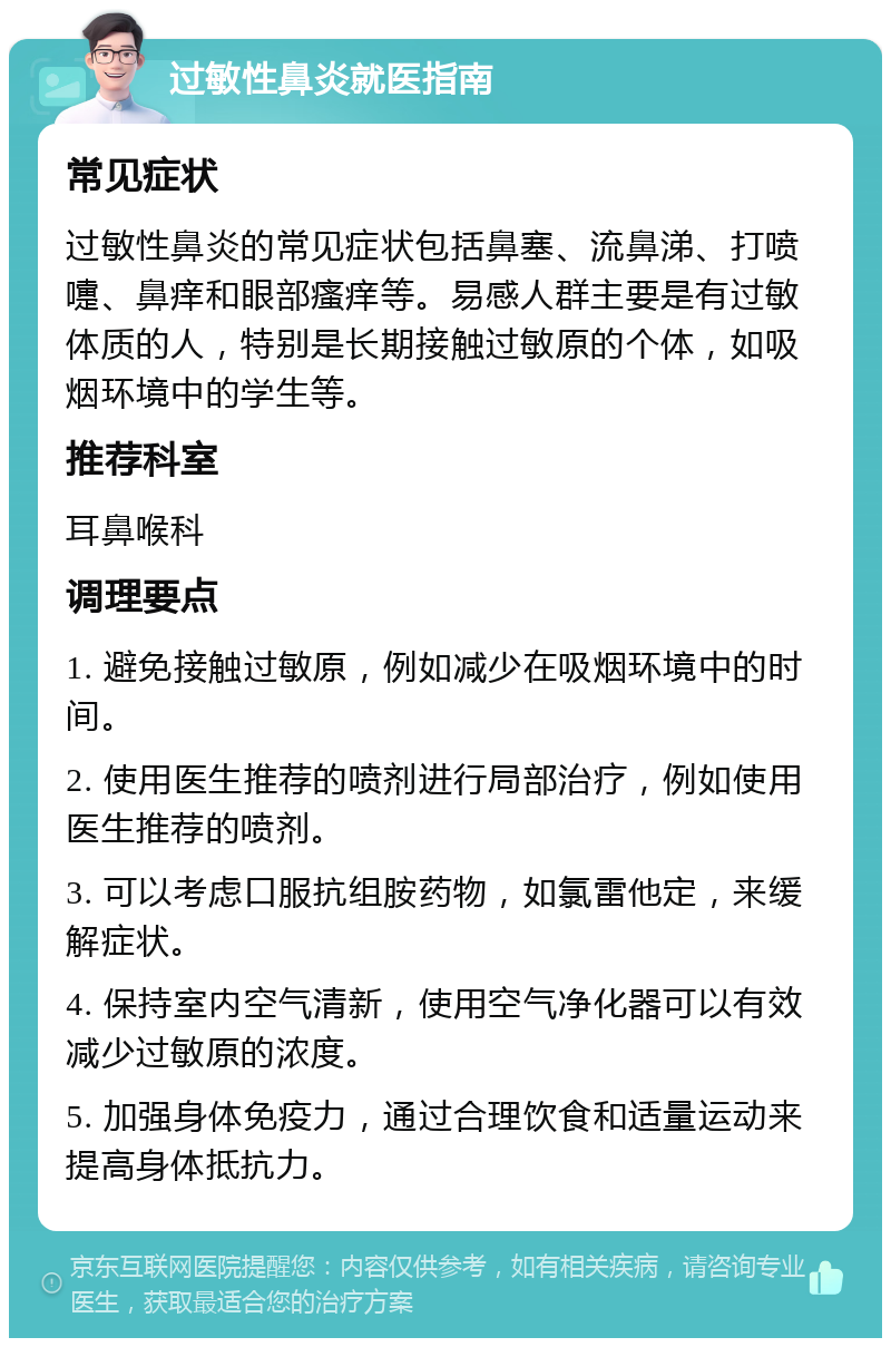 过敏性鼻炎就医指南 常见症状 过敏性鼻炎的常见症状包括鼻塞、流鼻涕、打喷嚏、鼻痒和眼部瘙痒等。易感人群主要是有过敏体质的人，特别是长期接触过敏原的个体，如吸烟环境中的学生等。 推荐科室 耳鼻喉科 调理要点 1. 避免接触过敏原，例如减少在吸烟环境中的时间。 2. 使用医生推荐的喷剂进行局部治疗，例如使用医生推荐的喷剂。 3. 可以考虑口服抗组胺药物，如氯雷他定，来缓解症状。 4. 保持室内空气清新，使用空气净化器可以有效减少过敏原的浓度。 5. 加强身体免疫力，通过合理饮食和适量运动来提高身体抵抗力。