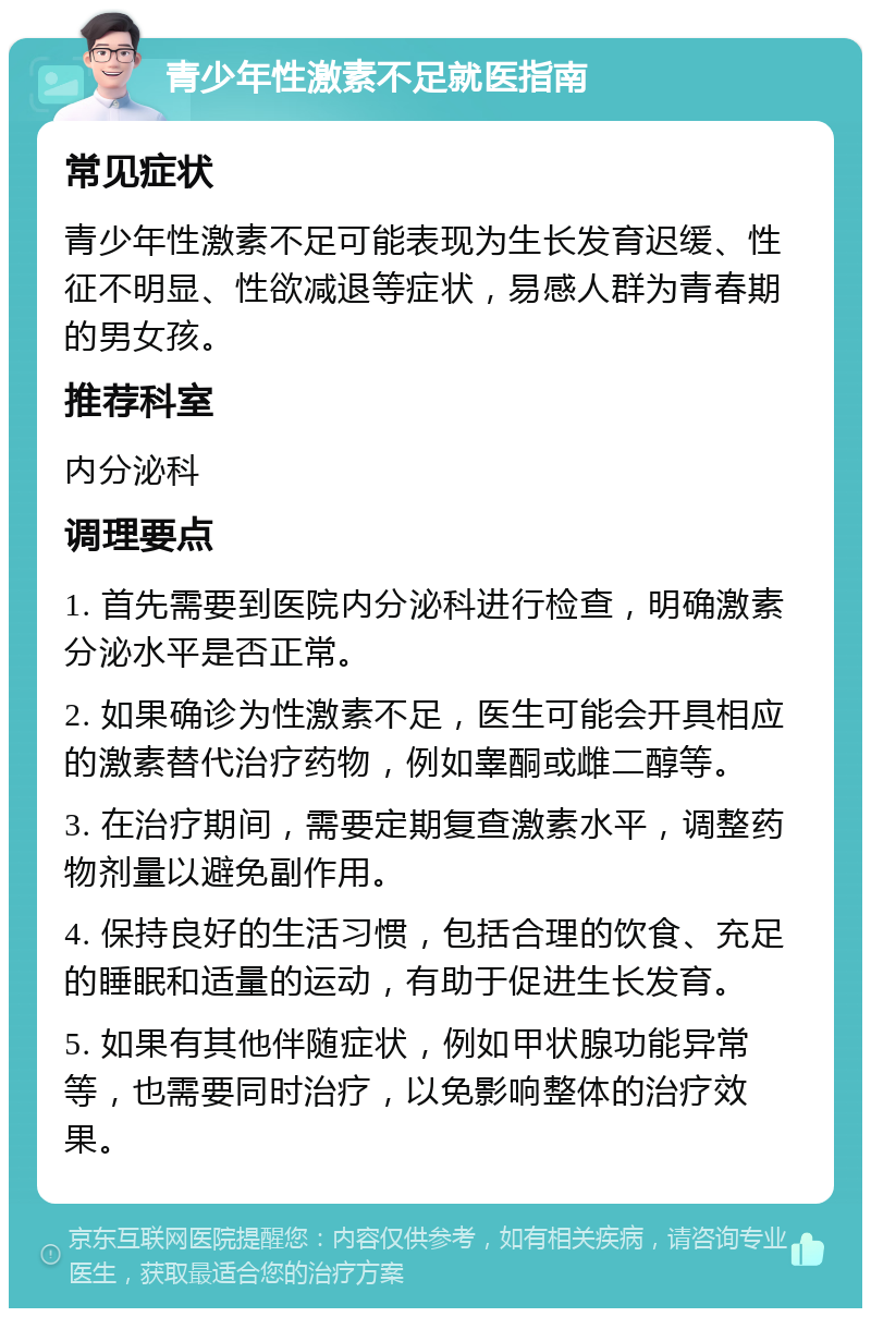 青少年性激素不足就医指南 常见症状 青少年性激素不足可能表现为生长发育迟缓、性征不明显、性欲减退等症状，易感人群为青春期的男女孩。 推荐科室 内分泌科 调理要点 1. 首先需要到医院内分泌科进行检查，明确激素分泌水平是否正常。 2. 如果确诊为性激素不足，医生可能会开具相应的激素替代治疗药物，例如睾酮或雌二醇等。 3. 在治疗期间，需要定期复查激素水平，调整药物剂量以避免副作用。 4. 保持良好的生活习惯，包括合理的饮食、充足的睡眠和适量的运动，有助于促进生长发育。 5. 如果有其他伴随症状，例如甲状腺功能异常等，也需要同时治疗，以免影响整体的治疗效果。