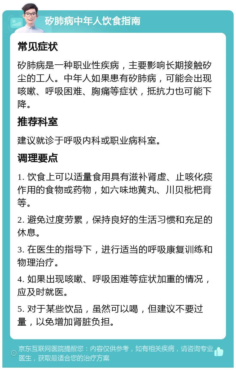 矽肺病中年人饮食指南 常见症状 矽肺病是一种职业性疾病，主要影响长期接触矽尘的工人。中年人如果患有矽肺病，可能会出现咳嗽、呼吸困难、胸痛等症状，抵抗力也可能下降。 推荐科室 建议就诊于呼吸内科或职业病科室。 调理要点 1. 饮食上可以适量食用具有滋补肾虚、止咳化痰作用的食物或药物，如六味地黄丸、川贝枇杷膏等。 2. 避免过度劳累，保持良好的生活习惯和充足的休息。 3. 在医生的指导下，进行适当的呼吸康复训练和物理治疗。 4. 如果出现咳嗽、呼吸困难等症状加重的情况，应及时就医。 5. 对于某些饮品，虽然可以喝，但建议不要过量，以免增加肾脏负担。