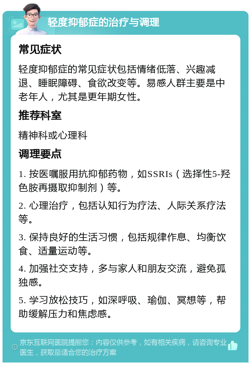 轻度抑郁症的治疗与调理 常见症状 轻度抑郁症的常见症状包括情绪低落、兴趣减退、睡眠障碍、食欲改变等。易感人群主要是中老年人，尤其是更年期女性。 推荐科室 精神科或心理科 调理要点 1. 按医嘱服用抗抑郁药物，如SSRIs（选择性5-羟色胺再摄取抑制剂）等。 2. 心理治疗，包括认知行为疗法、人际关系疗法等。 3. 保持良好的生活习惯，包括规律作息、均衡饮食、适量运动等。 4. 加强社交支持，多与家人和朋友交流，避免孤独感。 5. 学习放松技巧，如深呼吸、瑜伽、冥想等，帮助缓解压力和焦虑感。