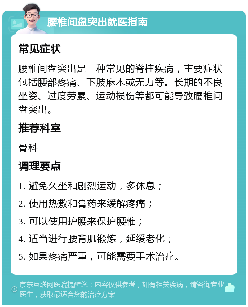 腰椎间盘突出就医指南 常见症状 腰椎间盘突出是一种常见的脊柱疾病，主要症状包括腰部疼痛、下肢麻木或无力等。长期的不良坐姿、过度劳累、运动损伤等都可能导致腰椎间盘突出。 推荐科室 骨科 调理要点 1. 避免久坐和剧烈运动，多休息； 2. 使用热敷和膏药来缓解疼痛； 3. 可以使用护腰来保护腰椎； 4. 适当进行腰背肌锻炼，延缓老化； 5. 如果疼痛严重，可能需要手术治疗。