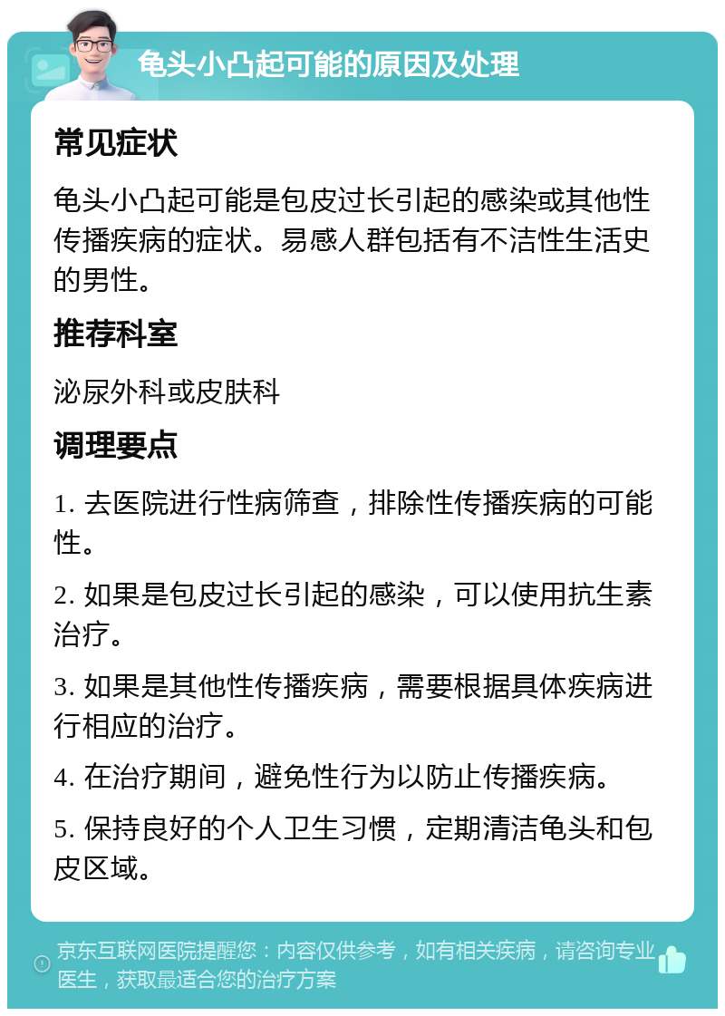 龟头小凸起可能的原因及处理 常见症状 龟头小凸起可能是包皮过长引起的感染或其他性传播疾病的症状。易感人群包括有不洁性生活史的男性。 推荐科室 泌尿外科或皮肤科 调理要点 1. 去医院进行性病筛查，排除性传播疾病的可能性。 2. 如果是包皮过长引起的感染，可以使用抗生素治疗。 3. 如果是其他性传播疾病，需要根据具体疾病进行相应的治疗。 4. 在治疗期间，避免性行为以防止传播疾病。 5. 保持良好的个人卫生习惯，定期清洁龟头和包皮区域。