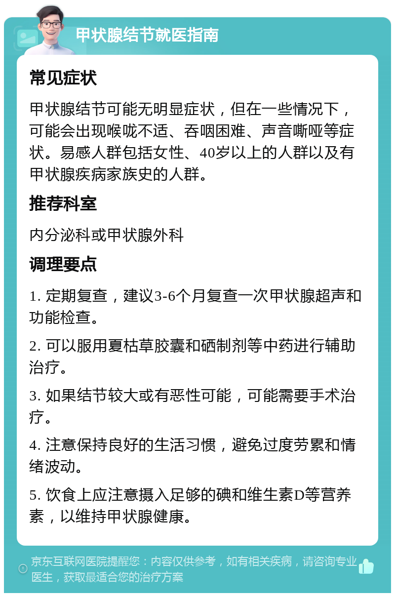 甲状腺结节就医指南 常见症状 甲状腺结节可能无明显症状，但在一些情况下，可能会出现喉咙不适、吞咽困难、声音嘶哑等症状。易感人群包括女性、40岁以上的人群以及有甲状腺疾病家族史的人群。 推荐科室 内分泌科或甲状腺外科 调理要点 1. 定期复查，建议3-6个月复查一次甲状腺超声和功能检查。 2. 可以服用夏枯草胶囊和硒制剂等中药进行辅助治疗。 3. 如果结节较大或有恶性可能，可能需要手术治疗。 4. 注意保持良好的生活习惯，避免过度劳累和情绪波动。 5. 饮食上应注意摄入足够的碘和维生素D等营养素，以维持甲状腺健康。