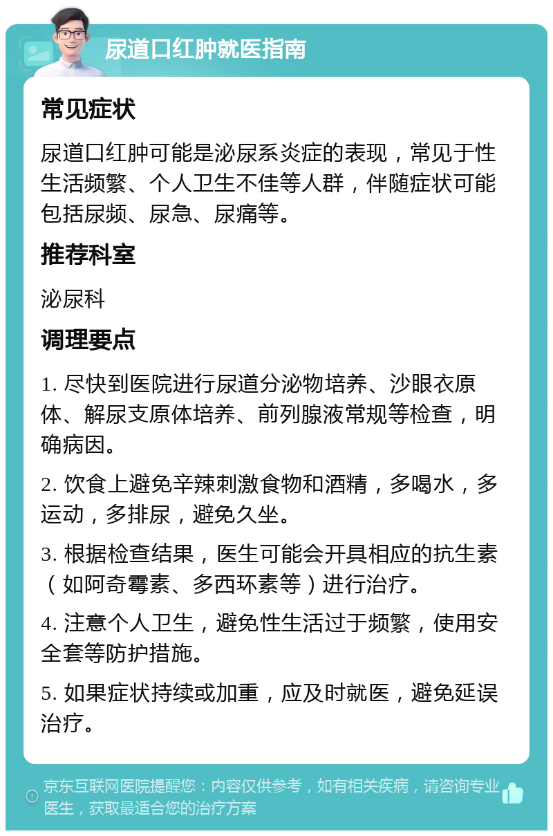 尿道口红肿就医指南 常见症状 尿道口红肿可能是泌尿系炎症的表现，常见于性生活频繁、个人卫生不佳等人群，伴随症状可能包括尿频、尿急、尿痛等。 推荐科室 泌尿科 调理要点 1. 尽快到医院进行尿道分泌物培养、沙眼衣原体、解尿支原体培养、前列腺液常规等检查，明确病因。 2. 饮食上避免辛辣刺激食物和酒精，多喝水，多运动，多排尿，避免久坐。 3. 根据检查结果，医生可能会开具相应的抗生素（如阿奇霉素、多西环素等）进行治疗。 4. 注意个人卫生，避免性生活过于频繁，使用安全套等防护措施。 5. 如果症状持续或加重，应及时就医，避免延误治疗。