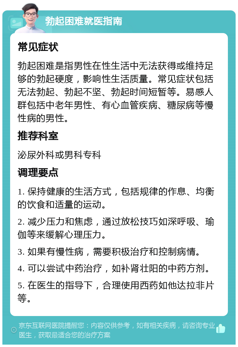 勃起困难就医指南 常见症状 勃起困难是指男性在性生活中无法获得或维持足够的勃起硬度，影响性生活质量。常见症状包括无法勃起、勃起不坚、勃起时间短暂等。易感人群包括中老年男性、有心血管疾病、糖尿病等慢性病的男性。 推荐科室 泌尿外科或男科专科 调理要点 1. 保持健康的生活方式，包括规律的作息、均衡的饮食和适量的运动。 2. 减少压力和焦虑，通过放松技巧如深呼吸、瑜伽等来缓解心理压力。 3. 如果有慢性病，需要积极治疗和控制病情。 4. 可以尝试中药治疗，如补肾壮阳的中药方剂。 5. 在医生的指导下，合理使用西药如他达拉非片等。