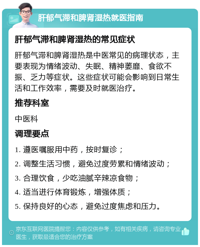 肝郁气滞和脾肾湿热就医指南 肝郁气滞和脾肾湿热的常见症状 肝郁气滞和脾肾湿热是中医常见的病理状态，主要表现为情绪波动、失眠、精神萎靡、食欲不振、乏力等症状。这些症状可能会影响到日常生活和工作效率，需要及时就医治疗。 推荐科室 中医科 调理要点 1. 遵医嘱服用中药，按时复诊； 2. 调整生活习惯，避免过度劳累和情绪波动； 3. 合理饮食，少吃油腻辛辣凉食物； 4. 适当进行体育锻炼，增强体质； 5. 保持良好的心态，避免过度焦虑和压力。