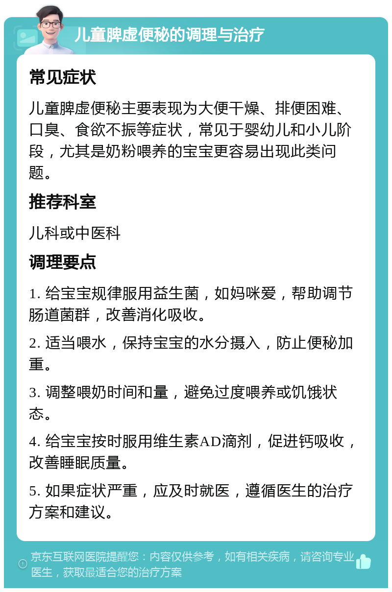 儿童脾虚便秘的调理与治疗 常见症状 儿童脾虚便秘主要表现为大便干燥、排便困难、口臭、食欲不振等症状，常见于婴幼儿和小儿阶段，尤其是奶粉喂养的宝宝更容易出现此类问题。 推荐科室 儿科或中医科 调理要点 1. 给宝宝规律服用益生菌，如妈咪爱，帮助调节肠道菌群，改善消化吸收。 2. 适当喂水，保持宝宝的水分摄入，防止便秘加重。 3. 调整喂奶时间和量，避免过度喂养或饥饿状态。 4. 给宝宝按时服用维生素AD滴剂，促进钙吸收，改善睡眠质量。 5. 如果症状严重，应及时就医，遵循医生的治疗方案和建议。