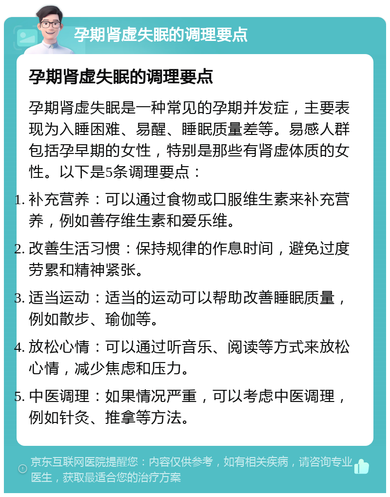 孕期肾虚失眠的调理要点 孕期肾虚失眠的调理要点 孕期肾虚失眠是一种常见的孕期并发症，主要表现为入睡困难、易醒、睡眠质量差等。易感人群包括孕早期的女性，特别是那些有肾虚体质的女性。以下是5条调理要点： 补充营养：可以通过食物或口服维生素来补充营养，例如善存维生素和爱乐维。 改善生活习惯：保持规律的作息时间，避免过度劳累和精神紧张。 适当运动：适当的运动可以帮助改善睡眠质量，例如散步、瑜伽等。 放松心情：可以通过听音乐、阅读等方式来放松心情，减少焦虑和压力。 中医调理：如果情况严重，可以考虑中医调理，例如针灸、推拿等方法。