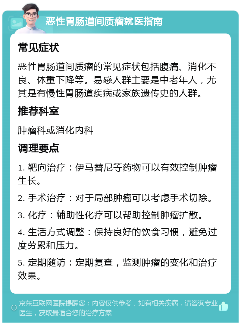 恶性胃肠道间质瘤就医指南 常见症状 恶性胃肠道间质瘤的常见症状包括腹痛、消化不良、体重下降等。易感人群主要是中老年人，尤其是有慢性胃肠道疾病或家族遗传史的人群。 推荐科室 肿瘤科或消化内科 调理要点 1. 靶向治疗：伊马替尼等药物可以有效控制肿瘤生长。 2. 手术治疗：对于局部肿瘤可以考虑手术切除。 3. 化疗：辅助性化疗可以帮助控制肿瘤扩散。 4. 生活方式调整：保持良好的饮食习惯，避免过度劳累和压力。 5. 定期随访：定期复查，监测肿瘤的变化和治疗效果。