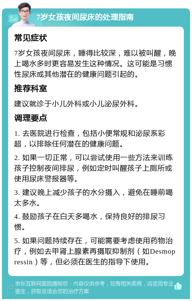 7岁女孩夜间尿床的处理指南 常见症状 7岁女孩夜间尿床，睡得比较深，难以被叫醒，晚上喝水多时更容易发生这种情况。这可能是习惯性尿床或其他潜在的健康问题引起的。 推荐科室 建议就诊于小儿外科或小儿泌尿外科。 调理要点 1. 去医院进行检查，包括小便常规和泌尿系彩超，以排除任何潜在的健康问题。 2. 如果一切正常，可以尝试使用一些方法来训练孩子控制夜间排尿，例如定时叫醒孩子上厕所或使用尿床警报器等。 3. 建议晚上减少孩子的水分摄入，避免在睡前喝太多水。 4. 鼓励孩子在白天多喝水，保持良好的排尿习惯。 5. 如果问题持续存在，可能需要考虑使用药物治疗，例如去甲肾上腺素再摄取抑制剂（如Desmopressin）等，但必须在医生的指导下使用。