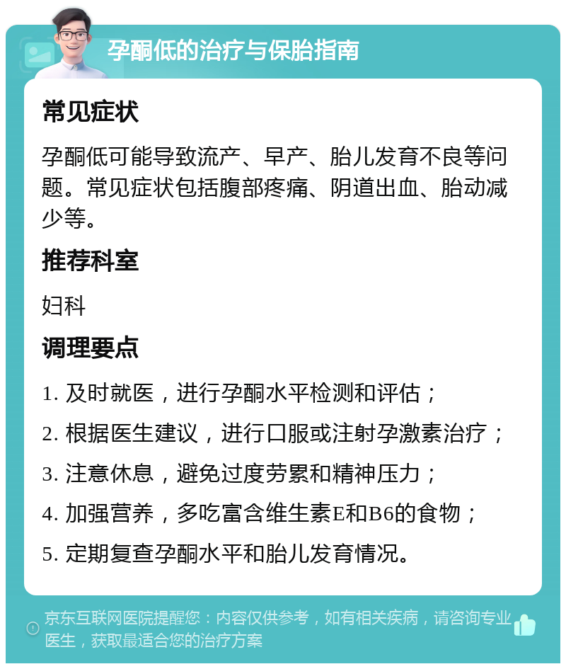 孕酮低的治疗与保胎指南 常见症状 孕酮低可能导致流产、早产、胎儿发育不良等问题。常见症状包括腹部疼痛、阴道出血、胎动减少等。 推荐科室 妇科 调理要点 1. 及时就医，进行孕酮水平检测和评估； 2. 根据医生建议，进行口服或注射孕激素治疗； 3. 注意休息，避免过度劳累和精神压力； 4. 加强营养，多吃富含维生素E和B6的食物； 5. 定期复查孕酮水平和胎儿发育情况。