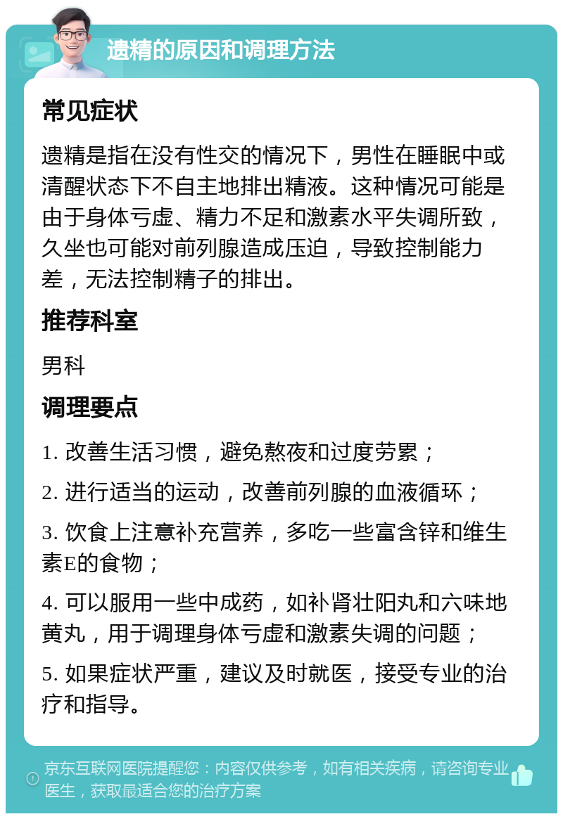 遗精的原因和调理方法 常见症状 遗精是指在没有性交的情况下，男性在睡眠中或清醒状态下不自主地排出精液。这种情况可能是由于身体亏虚、精力不足和激素水平失调所致，久坐也可能对前列腺造成压迫，导致控制能力差，无法控制精子的排出。 推荐科室 男科 调理要点 1. 改善生活习惯，避免熬夜和过度劳累； 2. 进行适当的运动，改善前列腺的血液循环； 3. 饮食上注意补充营养，多吃一些富含锌和维生素E的食物； 4. 可以服用一些中成药，如补肾壮阳丸和六味地黄丸，用于调理身体亏虚和激素失调的问题； 5. 如果症状严重，建议及时就医，接受专业的治疗和指导。