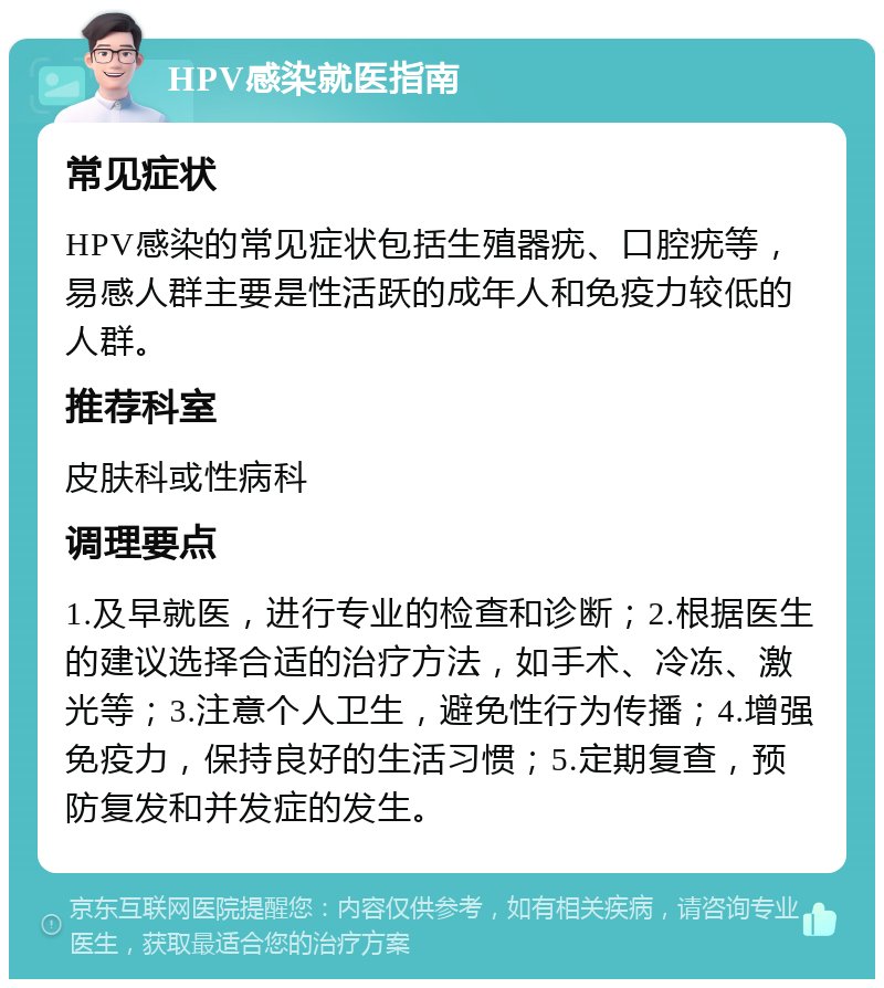 HPV感染就医指南 常见症状 HPV感染的常见症状包括生殖器疣、口腔疣等，易感人群主要是性活跃的成年人和免疫力较低的人群。 推荐科室 皮肤科或性病科 调理要点 1.及早就医，进行专业的检查和诊断；2.根据医生的建议选择合适的治疗方法，如手术、冷冻、激光等；3.注意个人卫生，避免性行为传播；4.增强免疫力，保持良好的生活习惯；5.定期复查，预防复发和并发症的发生。