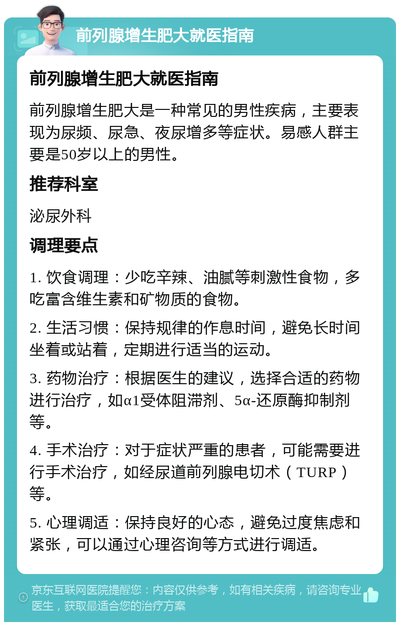 前列腺增生肥大就医指南 前列腺增生肥大就医指南 前列腺增生肥大是一种常见的男性疾病，主要表现为尿频、尿急、夜尿增多等症状。易感人群主要是50岁以上的男性。 推荐科室 泌尿外科 调理要点 1. 饮食调理：少吃辛辣、油腻等刺激性食物，多吃富含维生素和矿物质的食物。 2. 生活习惯：保持规律的作息时间，避免长时间坐着或站着，定期进行适当的运动。 3. 药物治疗：根据医生的建议，选择合适的药物进行治疗，如α1受体阻滞剂、5α-还原酶抑制剂等。 4. 手术治疗：对于症状严重的患者，可能需要进行手术治疗，如经尿道前列腺电切术（TURP）等。 5. 心理调适：保持良好的心态，避免过度焦虑和紧张，可以通过心理咨询等方式进行调适。