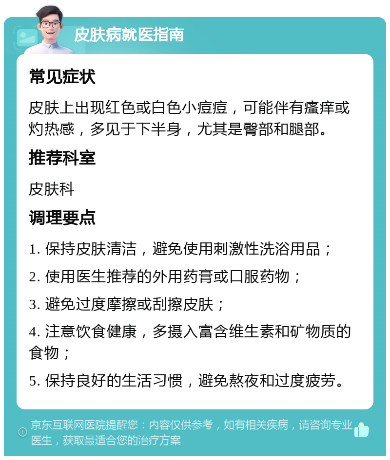 皮肤病就医指南 常见症状 皮肤上出现红色或白色小痘痘，可能伴有瘙痒或灼热感，多见于下半身，尤其是臀部和腿部。 推荐科室 皮肤科 调理要点 1. 保持皮肤清洁，避免使用刺激性洗浴用品； 2. 使用医生推荐的外用药膏或口服药物； 3. 避免过度摩擦或刮擦皮肤； 4. 注意饮食健康，多摄入富含维生素和矿物质的食物； 5. 保持良好的生活习惯，避免熬夜和过度疲劳。