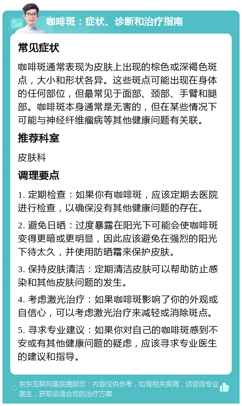 咖啡斑：症状、诊断和治疗指南 常见症状 咖啡斑通常表现为皮肤上出现的棕色或深褐色斑点，大小和形状各异。这些斑点可能出现在身体的任何部位，但最常见于面部、颈部、手臂和腿部。咖啡斑本身通常是无害的，但在某些情况下可能与神经纤维瘤病等其他健康问题有关联。 推荐科室 皮肤科 调理要点 1. 定期检查：如果你有咖啡斑，应该定期去医院进行检查，以确保没有其他健康问题的存在。 2. 避免日晒：过度暴露在阳光下可能会使咖啡斑变得更暗或更明显，因此应该避免在强烈的阳光下待太久，并使用防晒霜来保护皮肤。 3. 保持皮肤清洁：定期清洁皮肤可以帮助防止感染和其他皮肤问题的发生。 4. 考虑激光治疗：如果咖啡斑影响了你的外观或自信心，可以考虑激光治疗来减轻或消除斑点。 5. 寻求专业建议：如果你对自己的咖啡斑感到不安或有其他健康问题的疑虑，应该寻求专业医生的建议和指导。